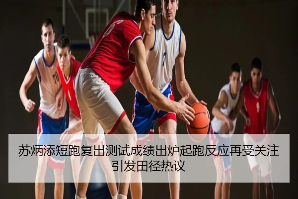 苏炳添短跑复出测试成绩出炉起跑反应再受关注引发田径热议