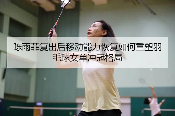 陈雨菲复出后移动能力恢复如何重塑羽毛球女单冲冠格局