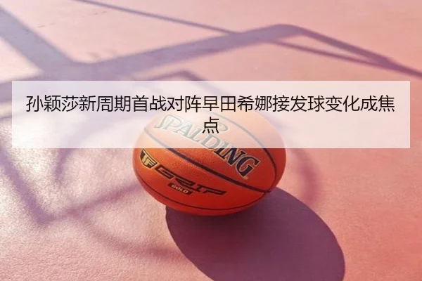 孙颖莎新周期首战对阵早田希娜接发球变化成焦点