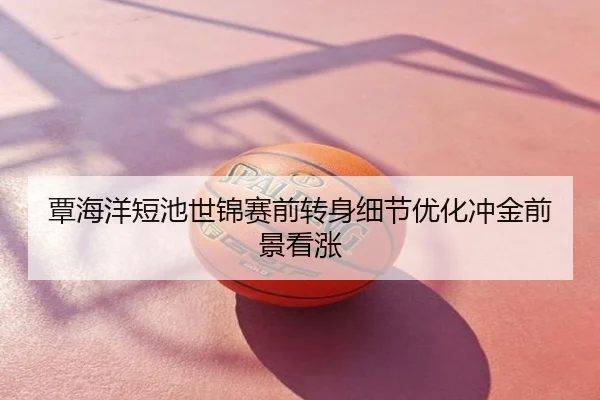 覃海洋短池世锦赛前转身细节优化冲金前景看涨